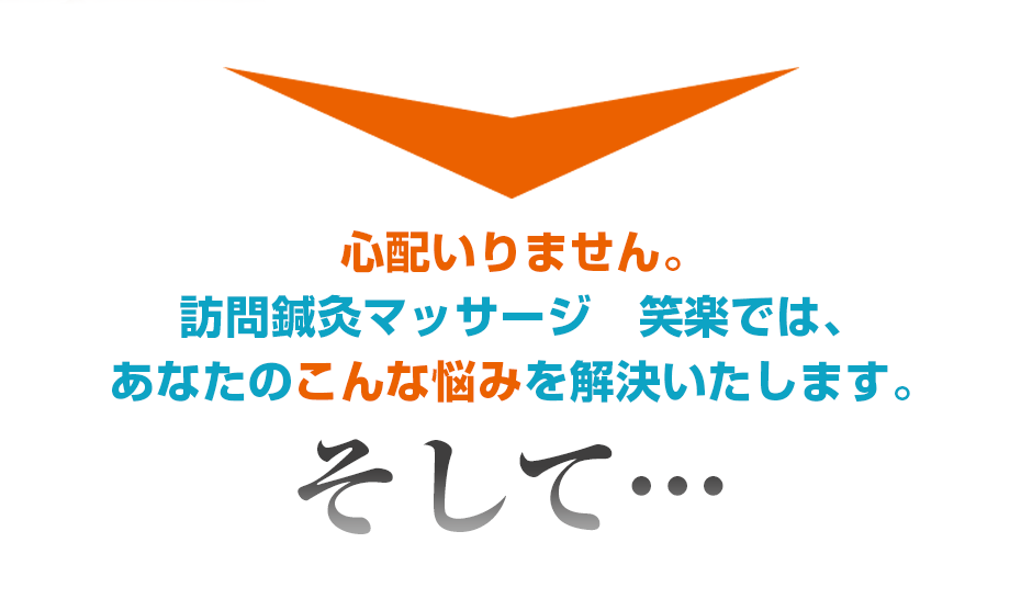 心配いりません。訪問鍼灸マッサージ　笑楽では、あなたのこんな悩みを解決いたします。そして・・・