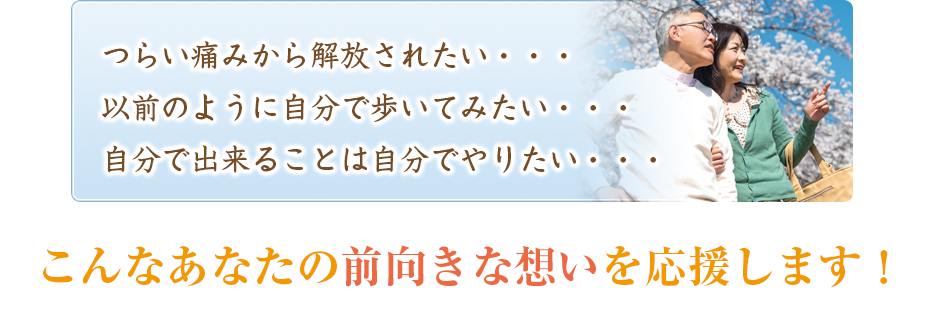 つらい痛みから解放されたい・・・以前のように自分で歩いてみたい・・・自分で出来ることは自分でやりたい・・・こんなあなたの前向きな想いを応援します！