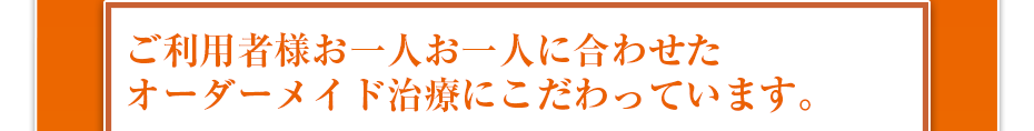 ご利用者様お一人お一人に合わせたオーダーメイド治療にこだわっています。