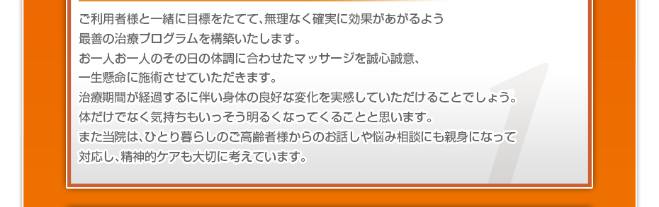 ご利用者様と一緒に目標をたてて、無理なく確実に効果があがるよう最善の治療プログラムを構築いたします。お一人お一人のその日の体調に合わせたマッサージを誠心誠意、一生懸命に施術させていただきます。治療期間が経過するに伴い身体の良好な変化を実感していただけることでしょう。体だけでなく気持ちもいっそう明るくなってくることと思います。また当院は、ひとり暮らしのご高齢者様からのお話しや悩み相談にも親身になって対応し、精神的ケアも大切に考えています。