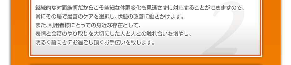 継続的な対面施術だからこそ些細な体調変化も見逃さずに対応することができますので、常にその場で最善のケアを選択し、状態の改善に働きかけます。また、利用者様にとっての身近な存在として、表情と会話のやり取りを大切にした人と人との触れ合いを増やし、明るく前向きにお過ごし頂くお手伝いを致します。