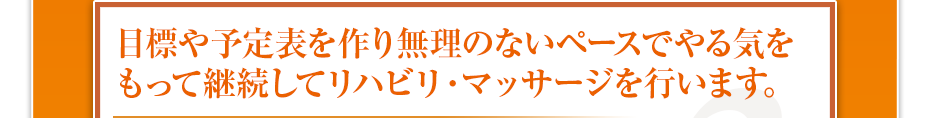 目標や予定表を作り無理のないペースでやる気をもって継続してリハビリ・マッサージを行います。