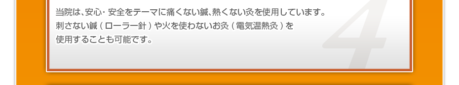 当院は、安⼼・安全をテーマに痛くない鍼、熱くない灸を使⽤しています。刺さない鍼(ローラー針)や⽕を使わないお灸(電気温熱灸)を使⽤することも可能です。