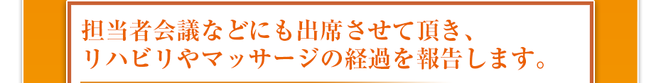 担当者会議などにも出席させて頂き、リハビリやマッサージの経過を報告します。