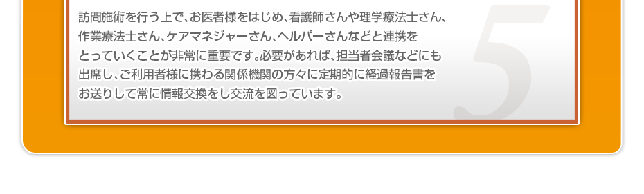 訪問施術を行う上で、お医者様をはじめ、看護師さんや理学療法士さん、作業療法士さん、ケアマネジャーさん、ヘルパーさんなどと連携をとっていくことが非常に重要です。必要があれば、担当者会議などにも出席し、ご利用者様に携わる関係機関の方々に定期的に経過報告書をお送りして常に情報交換をし交流を図っています。