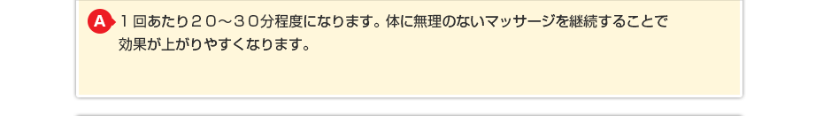 1回あたり２０～３０分程度になります。体に無理のないマッサージを継続することで効果が上がりやすくなります。