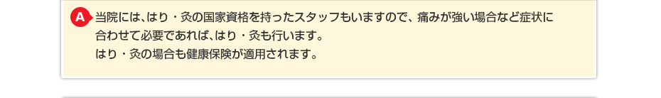 当院には、はり・灸の国家資格を持ったスタッフもいますので、痛みが強い場合など症状に合わせて必要であれば、はり・灸も行います。はり・灸の場合も健康保険が適用されます。